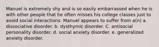 Manuel is extremely shy and is so easily embarrassed when he is with other people that he often misses his college classes just to avoid social interactions. Manuel appears to suffer from a(n) a. dissociative disorder. b. dysthymic disorder. C. <a href='https://www.questionai.com/knowledge/kk2UpWTniM-antisocial-personality-disorder' class='anchor-knowledge'>antisocial personality disorder</a>. d. social anxiety disorder. e. <a href='https://www.questionai.com/knowledge/k2luBKT7nH-generalized-anxiety-disorder' class='anchor-knowledge'>generalized anxiety disorder</a>.