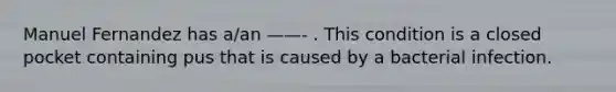 Manuel Fernandez has a/an ——- . This condition is a closed pocket containing pus that is caused by a bacterial infection.