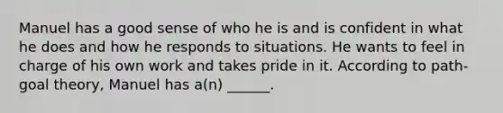 Manuel has a good sense of who he is and is confident in what he does and how he responds to situations. He wants to feel in charge of his own work and takes pride in it. According to path-goal theory, Manuel has a(n) ______.