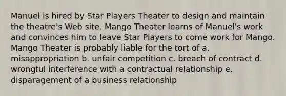 Manuel is hired by Star Players Theater to design and maintain the theatre's Web site. Mango Theater learns of Manuel's work and convinces him to leave Star Players to come work for Mango. Mango Theater is probably liable for the tort of a. misappropriation b. unfair competition c. breach of contract d. wrongful interference with a contractual relationship e. disparagement of a business relationship