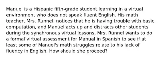 Manuel is a Hispanic fifth-grade student learning in a virtual environment who does not speak fluent English. His math teacher, Mrs. Runnel, notices that he is having trouble with basic computation, and Manuel acts up and distracts other students during the synchronous virtual lessons. Mrs. Runnel wants to do a formal virtual assessment for Manual in Spanish to see if at least some of Manuel's math struggles relate to his lack of fluency in English. How should she proceed?