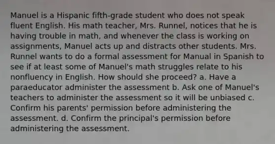 Manuel is a Hispanic fifth-grade student who does not speak fluent English. His math teacher, Mrs. Runnel, notices that he is having trouble in math, and whenever the class is working on assignments, Manuel acts up and distracts other students. Mrs. Runnel wants to do a formal assessment for Manual in Spanish to see if at least some of Manuel's math struggles relate to his nonfluency in English. How should she proceed? a. Have a paraeducator administer the assessment b. Ask one of Manuel's teachers to administer the assessment so it will be unbiased c. Confirm his parents' permission before administering the assessment. d. Confirm the principal's permission before administering the assessment.