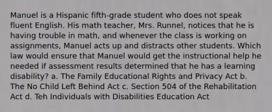 Manuel is a Hispanic fifth-grade student who does not speak fluent English. His math teacher, Mrs. Runnel, notices that he is having trouble in math, and whenever the class is working on assignments, Manuel acts up and distracts other students. Which law would ensure that Manuel would get the instructional help he needed if assessment results determined that he has a learning disability? a. The Family Educational Rights and Privacy Act b. The No Child Left Behind Act c. Section 504 of the Rehabilitation Act d. Teh Individuals with Disabilities Education Act