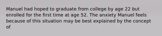 Manuel had hoped to graduate from college by age 22 but enrolled for the first time at age 52. The anxiety Manuel feels because of this situation may be best explained by the concept of