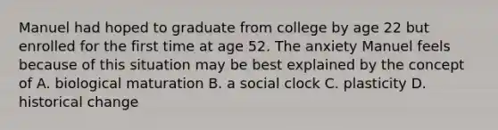 Manuel had hoped to graduate from college by age 22 but enrolled for the first time at age 52. The anxiety Manuel feels because of this situation may be best explained by the concept of A. biological maturation B. a social clock C. plasticity D. historical change