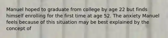 Manuel hoped to graduate from college by age 22 but finds himself enrolling for the first time at age 52. The anxiety Manuel feels because of this situation may be best explained by the concept of