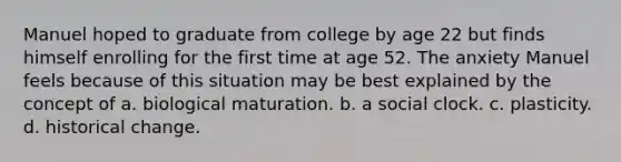 Manuel hoped to graduate from college by age 22 but finds himself enrolling for the first time at age 52. The anxiety Manuel feels because of this situation may be best explained by the concept of a. biological maturation. b. a social clock. c. plasticity. d. historical change.