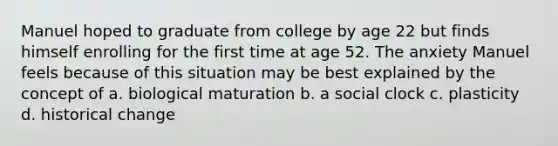 Manuel hoped to graduate from college by age 22 but finds himself enrolling for the first time at age 52. The anxiety Manuel feels because of this situation may be best explained by the concept of a. biological maturation b. a social clock c. plasticity d. historical change