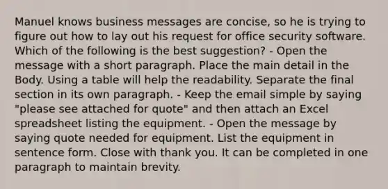 Manuel knows business messages are concise, so he is trying to figure out how to lay out his request for office security software. Which of the following is the best suggestion? - Open the message with a short paragraph. Place the main detail in the Body. Using a table will help the readability. Separate the final section in its own paragraph. - Keep the email simple by saying "please see attached for quote" and then attach an Excel spreadsheet listing the equipment. - Open the message by saying quote needed for equipment. List the equipment in sentence form. Close with thank you. It can be completed in one paragraph to maintain brevity.