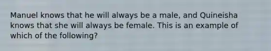 Manuel knows that he will always be a male, and Quineisha knows that she will always be female. This is an example of which of the following?