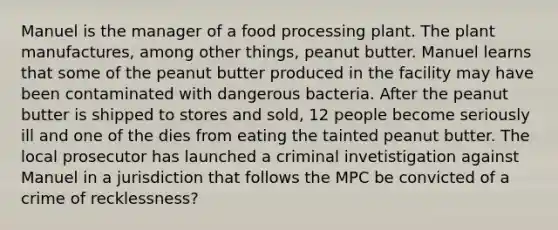 Manuel is the manager of a food processing plant. The plant manufactures, among other things, peanut butter. Manuel learns that some of the peanut butter produced in the facility may have been contaminated with dangerous bacteria. After the peanut butter is shipped to stores and sold, 12 people become seriously ill and one of the dies from eating the tainted peanut butter. The local prosecutor has launched a criminal invetistigation against Manuel in a jurisdiction that follows the MPC be convicted of a crime of recklessness?