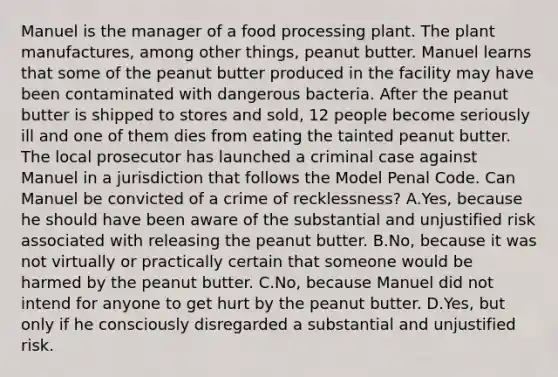 Manuel is the manager of a food processing plant. The plant manufactures, among other things, peanut butter. Manuel learns that some of the peanut butter produced in the facility may have been contaminated with dangerous bacteria. After the peanut butter is shipped to stores and sold, 12 people become seriously ill and one of them dies from eating the tainted peanut butter. The local prosecutor has launched a criminal case against Manuel in a jurisdiction that follows the Model Penal Code. Can Manuel be convicted of a crime of recklessness? A.Yes, because he should have been aware of the substantial and unjustified risk associated with releasing the peanut butter. B.No, because it was not virtually or practically certain that someone would be harmed by the peanut butter. C.No, because Manuel did not intend for anyone to get hurt by the peanut butter. D.Yes, but only if he consciously disregarded a substantial and unjustified risk.