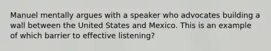 Manuel mentally argues with a speaker who advocates building a wall between the United States and Mexico. This is an example of which barrier to effective listening?