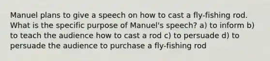 Manuel plans to give a speech on how to cast a fly-fishing rod. What is the specific purpose of Manuel's speech? a) to inform b) to teach the audience how to cast a rod c) to persuade d) to persuade the audience to purchase a fly-fishing rod