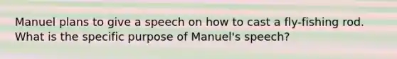 Manuel plans to give a speech on how to cast a fly-fishing rod. What is the specific purpose of Manuel's speech?