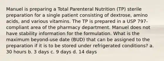 Manuel is preparing a Total Parenteral Nutrition (TP) sterile preparation for a single patient consisting of dextrose, amino acids, and various vitamins. The TP is prepared in a USP 797-compliant area of the pharmacy department. Manuel does not have stability information for the formulation. What is the maximum beyond-use date (BUD) that can be assigned to the preparation if it is to be stored under refrigerated conditions? a. 30 hours b. 3 days c. 9 days d. 14 days