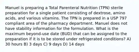 Manuel is preparing a Total Parenteral Nutrition (TPN) sterile preparation for a single patient consisting of dextrose, amino acids, and various vitamins. The TPN is prepared in a USP 797 compliant area of the pharmacy department. Manuel does not have stability information for the formulation. What is the maximum beyond-use date (BUD) that can be assigned to the preparation if it is to be stored under refrigerated conditions? A) 30 hours B) 3 days C) 9 days D) 14 days