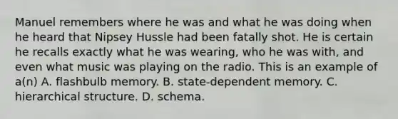 Manuel remembers where he was and what he was doing when he heard that Nipsey Hussle had been fatally shot. He is certain he recalls exactly what he was wearing, who he was with, and even what music was playing on the radio. This is an example of a(n) A. flashbulb memory. B. state-dependent memory. C. hierarchical structure. D. schema.