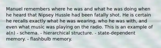 Manuel remembers where he was and what he was doing when he heard that Nipsey Hussle had been fatally shot. He is certain he recalls exactly what he was wearing, who he was with, and even what music was playing on the radio. This is an example of a(n) - schema. - hierarchical structure. - state-dependent memory. - flashbulb memory.