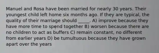 Manuel and Rosa have been married for nearly 30 years. Their youngest child left home six months ago. If they are typical, the quality of their marriage should _____. A) improve because they have more time to spend together B) worsen because there are no children to act as buffers C) remain constant, no different from earlier years D) be tumultuous because they have grown apart over the years