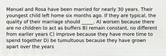 Manuel and Rosa have been married for nearly 30 years. Their youngest child left home six months ago. If they are typical, the quality of their marriage should _____. A) worsen because there are no children to act as buffers B) remain constant, no different from earlier years C) improve because they have more time to spend together D) be tumultuous because they have grown apart over the years