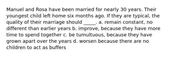 Manuel and Rosa have been married for nearly 30 years. Their youngest child left home six months ago. If they are typical, the quality of their marriage should _____. a. remain constant, no different than earlier years b. improve, because they have more time to spend together c. be tumultuous, because they have grown apart over the years d. worsen because there are no children to act as buffers