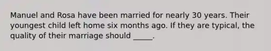 Manuel and Rosa have been married for nearly 30 years. Their youngest child left home six months ago. If they are typical, the quality of their marriage should _____.