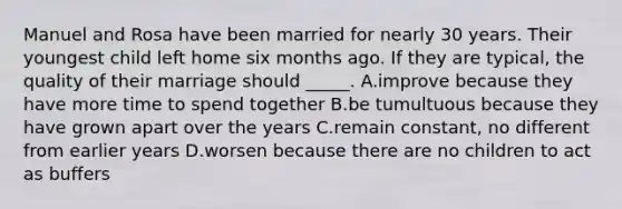 Manuel and Rosa have been married for nearly 30 years. Their youngest child left home six months ago. If they are typical, the quality of their marriage should _____. A.improve because they have more time to spend together B.be tumultuous because they have grown apart over the years C.remain constant, no different from earlier years D.worsen because there are no children to act as buffers
