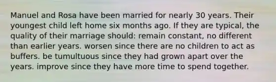 Manuel and Rosa have been married for nearly 30 years. Their youngest child left home six months ago. If they are typical, the quality of their marriage should: remain constant, no different than earlier years. worsen since there are no children to act as buffers. be tumultuous since they had grown apart over the years. improve since they have more time to spend together.