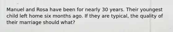 Manuel and Rosa have been for nearly 30 years. Their youngest child left home six months ago. If they are typical, the quality of their marriage should what?