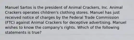 Manuel Sartos is the president of Animal Crackers, Inc. Animal Crackers operates children's clothing stores. Manuel has just received notice of charges by the Federal Trade Commission (FTC) against Animal Crackers for deceptive advertising. Manuel wishes to know the company's rights. Which of the following statements is true?