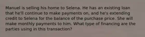 Manuel is selling his home to Selena. He has an existing loan that he'll continue to make payments on, and he's extending credit to Selena for the balance of the purchase price. She will make monthly payments to him. What type of financing are the parties using in this transaction?