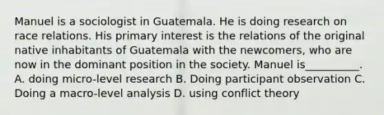 Manuel is a sociologist in Guatemala. He is doing research on race relations. His primary interest is the relations of the original native inhabitants of Guatemala with the newcomers, who are now in the dominant position in the society. Manuel is__________. A. doing micro-level research B. Doing participant observation C. Doing a macro-level analysis D. using conflict theory