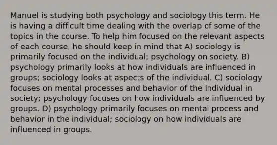 Manuel is studying both psychology and sociology this term. He is having a difficult time dealing with the overlap of some of the topics in the course. To help him focused on the relevant aspects of each course, he should keep in mind that A) sociology is primarily focused on the individual; psychology on society. B) psychology primarily looks at how individuals are influenced in groups; sociology looks at aspects of the individual. C) sociology focuses on mental processes and behavior of the individual in society; psychology focuses on how individuals are influenced by groups. D) psychology primarily focuses on mental process and behavior in the individual; sociology on how individuals are influenced in groups.