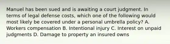 Manuel has been sued and is awaiting a court judgment. In terms of legal defense costs, which one of the following would most likely be covered under a personal umbrella policy? A. Workers compensation B. Intentional injury C. Interest on unpaid judgments D. Damage to property an insured owns