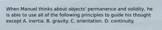 When Manuel thinks about objects' permanence and solidity, he is able to use all of the following principles to guide his thought except A. inertia. B. gravity. C. orientation. D. continuity.