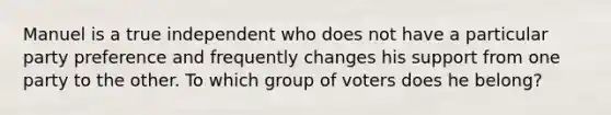 Manuel is a true independent who does not have a particular party preference and frequently changes his support from one party to the other. To which group of voters does he belong?