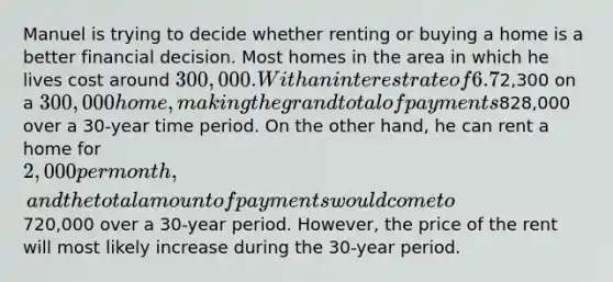 Manuel is trying to decide whether renting or buying a home is a better financial decision. Most homes in the area in which he lives cost around 300,000. With an interest rate of 6.7%, Manuel would have a fixed monthly payment of approximately2,300 on a 300,000 home, making the grand total of payments828,000 over a 30-year time period. On the other hand, he can rent a home for 2,000 per month, and the total amount of payments would come to720,000 over a 30-year period. However, the price of the rent will most likely increase during the 30-year period.