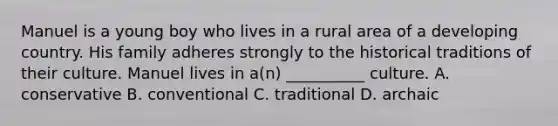 Manuel is a young boy who lives in a rural area of a developing country. His family adheres strongly to the historical traditions of their culture. Manuel lives in a(n) __________ culture. A. conservative B. conventional C. traditional D. archaic