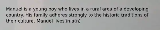 Manuel is a young boy who lives in a rural area of a developing country. His family adheres strongly to the historic traditions of their culture. Manuel lives in a(n)