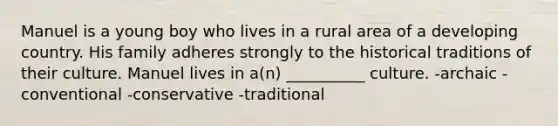 Manuel is a young boy who lives in a rural area of a developing country. His family adheres strongly to the historical traditions of their culture. Manuel lives in a(n) __________ culture. -archaic -conventional -conservative -traditional