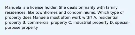 Manuela is a license holder. She deals primarily with family residences, like townhomes and condominiums. Which type of property does Manuela most often work with? A. residential property B. commercial property C. industrial property D. special-purpose property