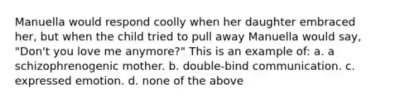 Manuella would respond coolly when her daughter embraced her, but when the child tried to pull away Manuella would say, "Don't you love me anymore?" This is an example of: a. a schizophrenogenic mother. b. double-bind communication. c. expressed emotion. d. none of the above