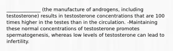 ______________ (the manufacture of androgens, including testosterone) results in testosterone concentrations that are 100 times higher in the testes than in the circulation. -Maintaining these normal concentrations of testosterone promotes spermatogenesis, whereas low levels of testosterone can lead to infertility.