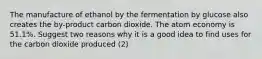 The manufacture of ethanol by the fermentation by glucose also creates the by-product carbon dioxide. The atom economy is 51.1%. Suggest two reasons why it is a good idea to find uses for the carbon dioxide produced (2)