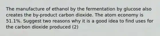 The manufacture of ethanol by the fermentation by glucose also creates the by-product carbon dioxide. The atom economy is 51.1%. Suggest two reasons why it is a good idea to find uses for the carbon dioxide produced (2)