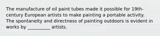 The manufacture of oil paint tubes made it possible for 19th-century European artists to make painting a portable activity. The spontaneity and directness of painting outdoors is evident in works by __________ artists.