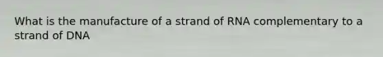 What is the manufacture of a strand of RNA complementary to a strand of DNA