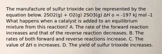 The manufacture of sulfur trioxide can be represented by the equation below. 2SO2(g) + O2(g) 2SO3(g) ∆H ο = -197 kJ mol -1 What happens when a catalyst is added to an equilibrium mixture from this reaction? A. The rate of the forward reaction increases and that of the reverse reaction decreases. B. The rates of both forward and reverse reactions increase. C. The value of ∆H ο increases. D. The yield of sulfur trioxide increases.