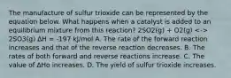 The manufacture of sulfur trioxide can be represented by the equation below. What happens when a catalyst is added to an equilibrium mixture from this reaction? 2SO2(g) + O2(g) 2SO3(g) ∆H = -197 kJ/mol A. The rate of the forward reaction increases and that of the reverse reaction decreases. B. The rates of both forward and reverse reactions increase. C. The value of ∆Hο increases. D. The yield of sulfur trioxide increases.